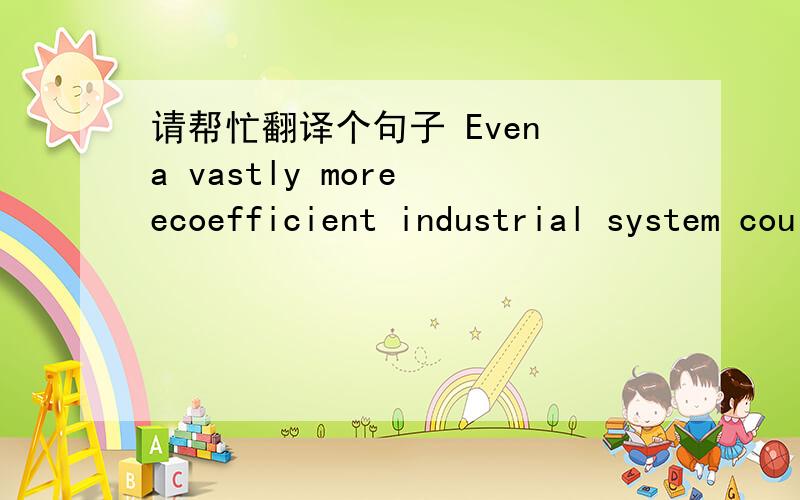 请帮忙翻译个句子 Even a vastly more ecoefficient industrial system could, were it to grow much.Even a vastly more ecoefficient industrial system could, were it to grow much larger, generate more total waste and destroy more habitat and specie