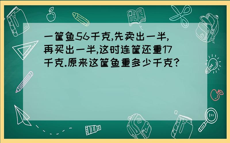 一筐鱼56千克,先卖出一半,再买出一半,这时连筐还重17千克.原来这筐鱼重多少千克?