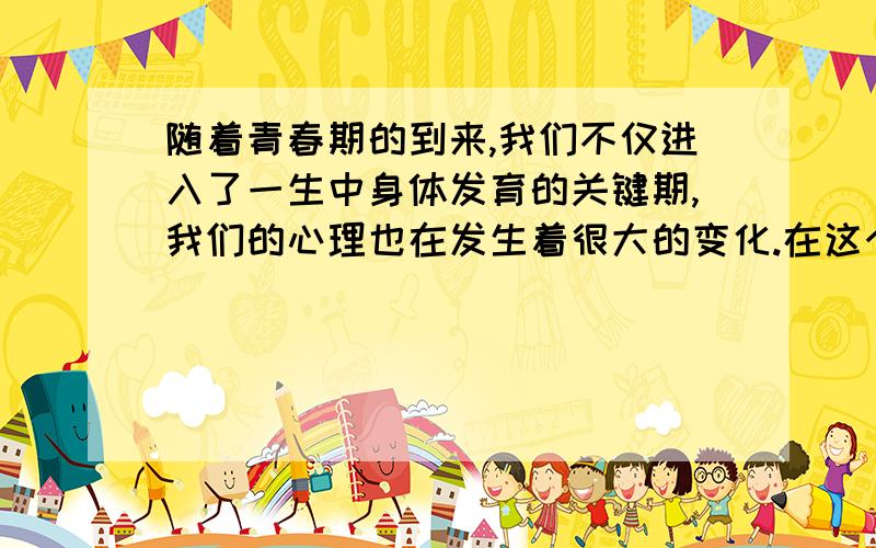 随着青春期的到来,我们不仅进入了一生中身体发育的关键期,我们的心理也在发生着很大的变化.在这个时期我们开始更多地关注自己的变化,发现自己,面对自己,透视自己,欣赏自己,了解自己