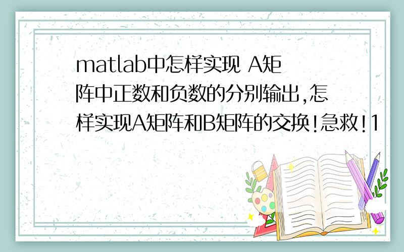 matlab中怎样实现 A矩阵中正数和负数的分别输出,怎样实现A矩阵和B矩阵的交换!急救!1