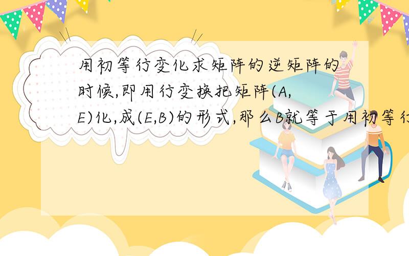 用初等行变化求矩阵的逆矩阵的时候,即用行变换把矩阵(A,E)化,成(E,B)的形式,那么B就等于用初等行变化求矩阵的逆矩阵的时候,即用行变换把矩阵(A,E)化,成(E,B)的形式,那么B就等于A的逆矩阵.我