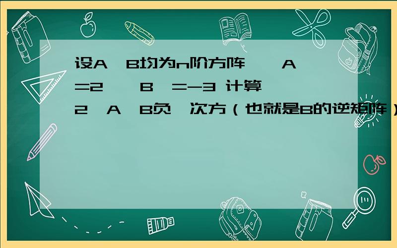 设A,B均为n阶方阵,│A│=2,│B│=-3 计算 │2*A*B负一次方（也就是B的逆矩阵）│的值 麻烦过程全点