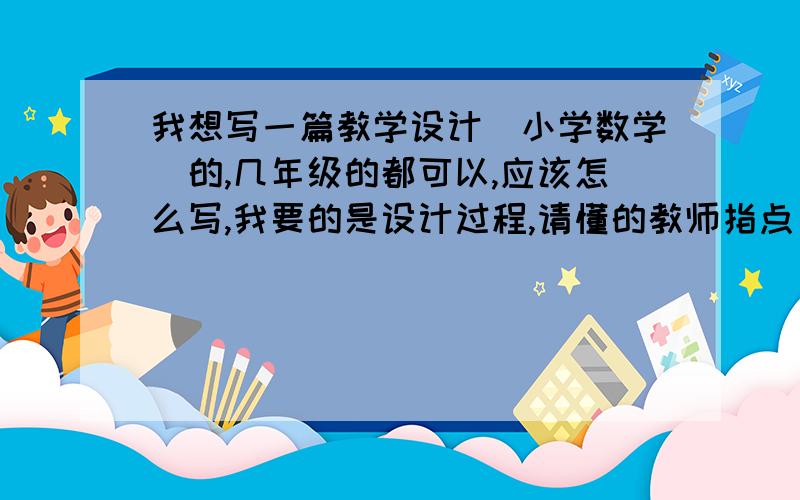 我想写一篇教学设计（小学数学）的,几年级的都可以,应该怎么写,我要的是设计过程,请懂的教师指点