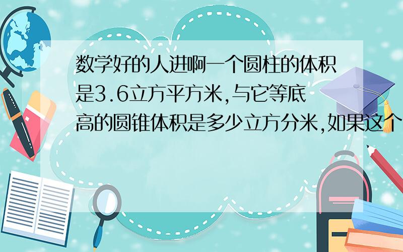 数学好的人进啊一个圆柱的体积是3.6立方平方米,与它等底高的圆锥体积是多少立方分米,如果这个圆锥的底面积是0.9平方分米,他的高是多少分米