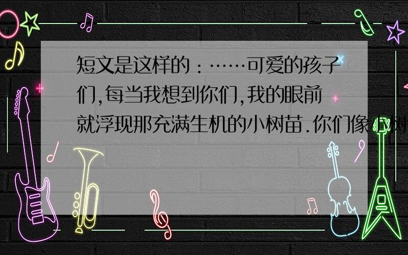 短文是这样的：……可爱的孩子们,每当我想到你们,我的眼前就浮现那充满生机的小树苗.你们像小树苗一样,柔软的枝条,嫩绿的叶子,在肥沃的土地上扎根,在和煦的阳光下成长.你们睁着惊奇