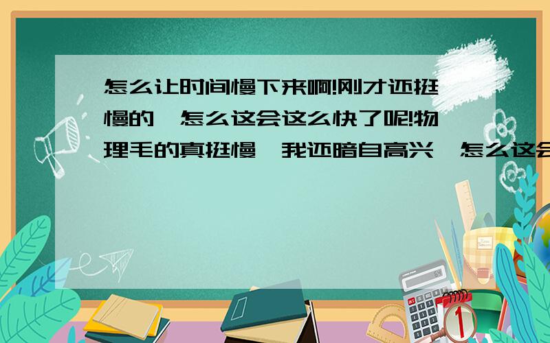 怎么让时间慢下来啊!刚才还挺慢的,怎么这会这么快了呢!物理毛的真挺慢,我还暗自高兴,怎么这会写数学才整了卷子就40分钟了啊!怎么慢下来啊!一惊一乍的静的我个小心肝啊~你看你看,我打