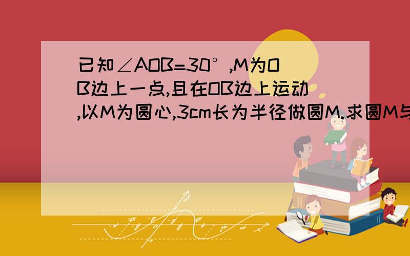 已知∠AOB=30°,M为OB边上一点,且在OB边上运动,以M为圆心,3cm长为半径做圆M.求圆M与直线OA成不同位置时OM的相应取值范围.请在10：00前发给我,