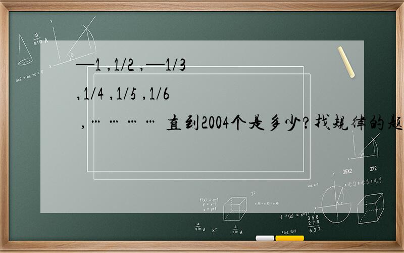 —1 ,1/2 ,—1/3 ,1/4 ,1/5 ,1/6 ,………… 直到2004个是多少?找规律的题目.啊丫= = 真的错了!—1 ,1/2 ,—1/3 ,1/4 ,—1/5 ,1/6 ,………… 直到2004个是多少?