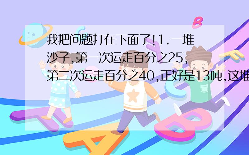 我把问题打在下面了!1.一堆沙子,第一次运走百分之25,第二次运走百分之40,正好是13吨,这堆沙子共有多少吨?2.果园里有一些桃子,上午运走全部的百分之30,下午运走150千克,这时已运走的占全部