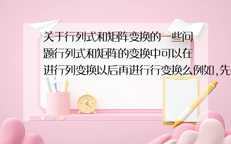 关于行列式和矩阵变换的一些问题行列式和矩阵的变换中可以在进行列变换以后再进行行变换么例如,先把第一列加到第三列 再把第三行加到第一行