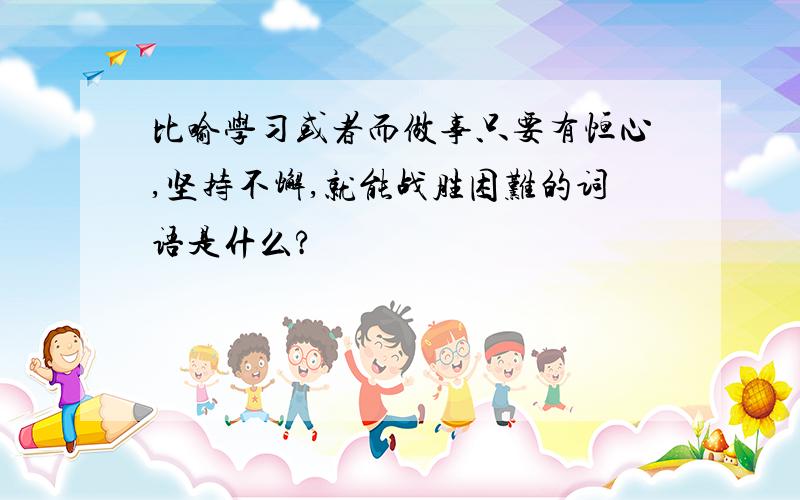 比喻学习或者而做事只要有恒心,坚持不懈,就能战胜困难的词语是什么?