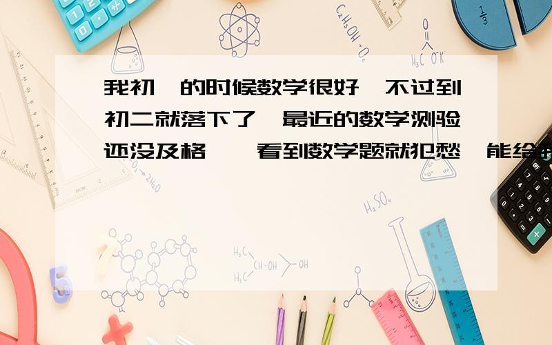 我初一的时候数学很好,不过到初二就落下了,最近的数学测验还没及格,一看到数学题就犯愁,能给我帮助吗