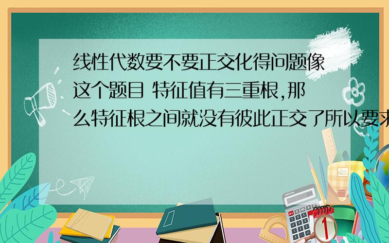 线性代数要不要正交化得问题像这个题目 特征值有三重根,那么特征根之间就没有彼此正交了所以要求出P的话,应该要先正交化然后再单位化 这样对么?