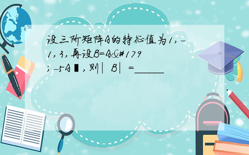 设三阶矩阵A的特征值为1,-1,3,再设B=A³-5A²,则︳B︳=_____