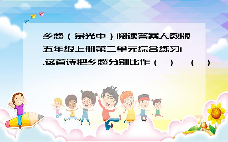 乡愁（余光中）阅读答案人教版五年级上册第二单元综合练习1.这首诗把乡愁分别比作（ ）、（ ）、（ ） 、（ ）.2.这首诗中表示时光变迁的词语分别是（ ）、（ ）、（ ）、（ ）.3、最能