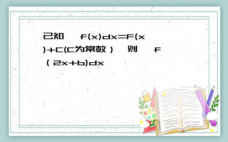 已知∫ f(x)dx=F(x)+C(C为常数）,则∫ f（2x+b)dx