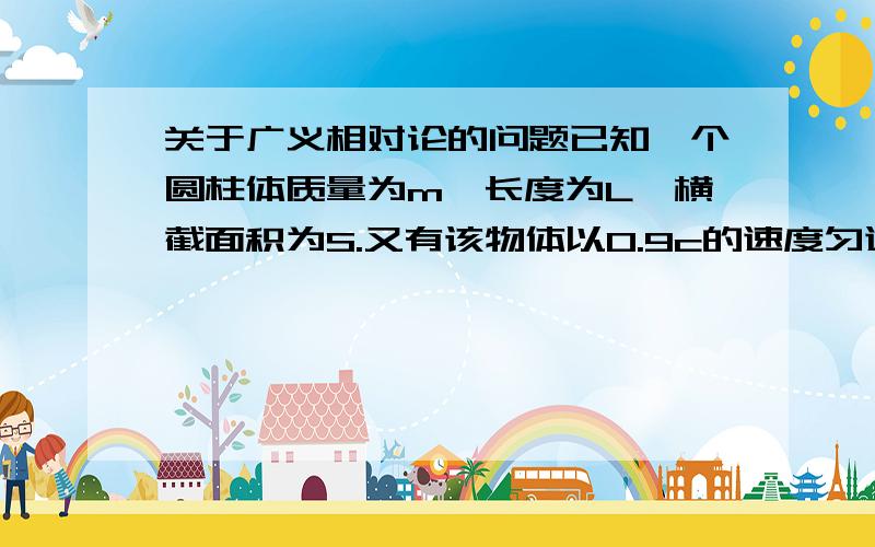 关于广义相对论的问题已知一个圆柱体质量为m,长度为L,横截面积为S.又有该物体以0.9c的速度匀速沿其轴心所在直线行驶.则相对于地面观察者,现在的物体质量、横截面积、长度又是多少?请给