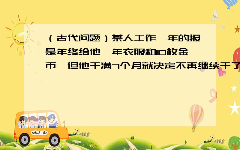 （古代问题）某人工作一年的报是年终给他一年衣服和10枚金币,但他干满7个月就决定不再继续干了,结账时,给了他一件衣服和2枚金币.这件衣服值多少枚银币?、