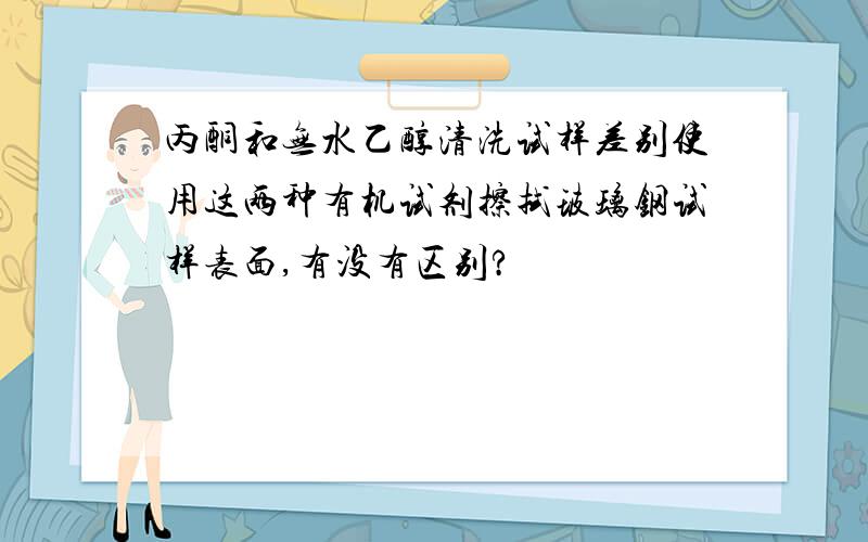 丙酮和无水乙醇清洗试样差别使用这两种有机试剂擦拭玻璃钢试样表面,有没有区别?