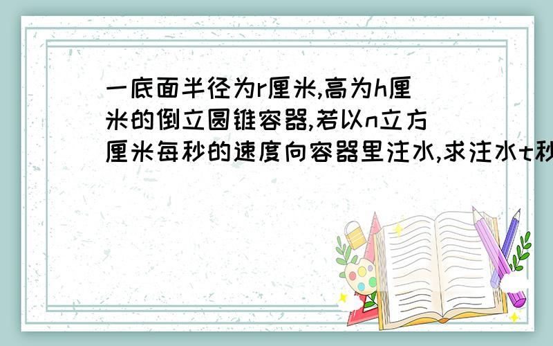 一底面半径为r厘米,高为h厘米的倒立圆锥容器,若以n立方厘米每秒的速度向容器里注水,求注水t秒时的水面上升的速率.若回答得很详细,我会增加悬赏分.