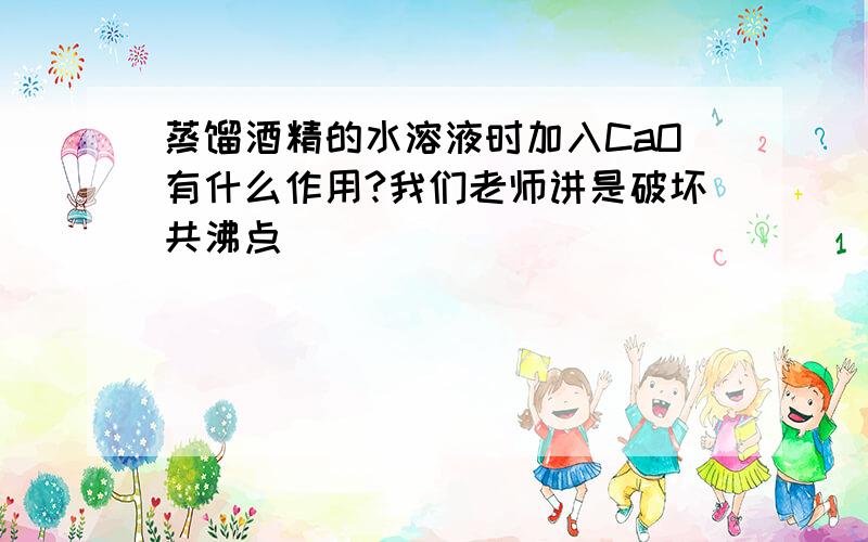 蒸馏酒精的水溶液时加入CaO有什么作用?我们老师讲是破坏共沸点