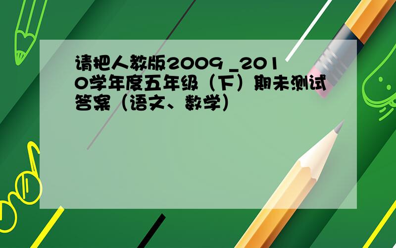 请把人教版2009 _2010学年度五年级（下）期未测试答案（语文、数学）