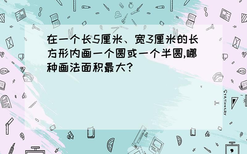 在一个长5厘米、宽3厘米的长方形内画一个圆或一个半圆,哪种画法面积最大?