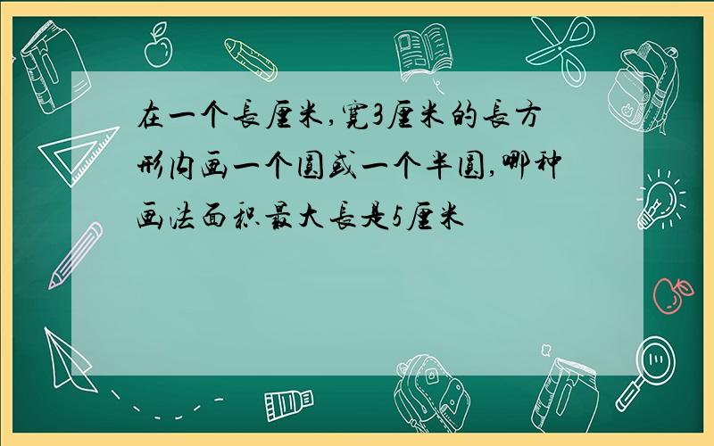 在一个长厘米,宽3厘米的长方形内画一个圆或一个半圆,哪种画法面积最大长是5厘米