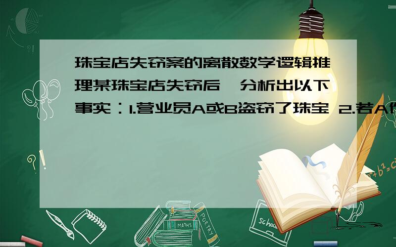 珠宝店失窃案的离散数学逻辑推理某珠宝店失窃后,分析出以下事实：1.营业员A或B盗窃了珠宝 2.若A作案,则作案时间不在营业时间； 3.若B提供的证词正确,则货柜没有上锁； 4.若B提供的证词不