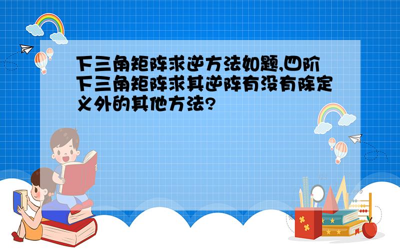 下三角矩阵求逆方法如题,四阶下三角矩阵求其逆阵有没有除定义外的其他方法?