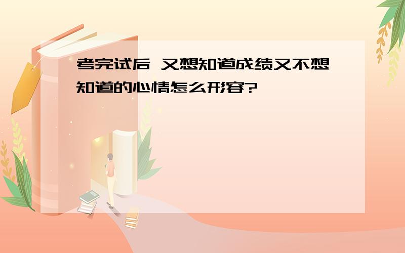 考完试后 又想知道成绩又不想知道的心情怎么形容?