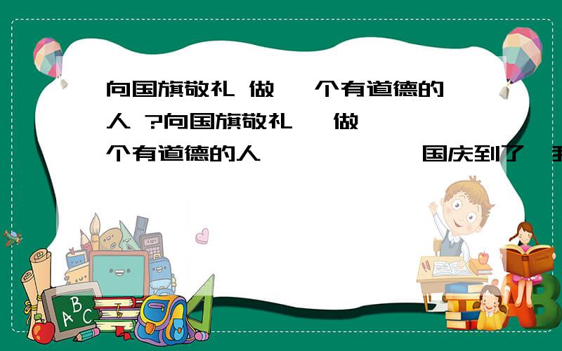 向国旗敬礼 做 一个有道德的人 ?向国旗敬礼   做 一个有道德的人            国庆到了,我们在这7天里,不能光玩,想想我们的祖国——从近代到现在.    在阳光下,看着鲜红的国旗,在微风中飘扬.