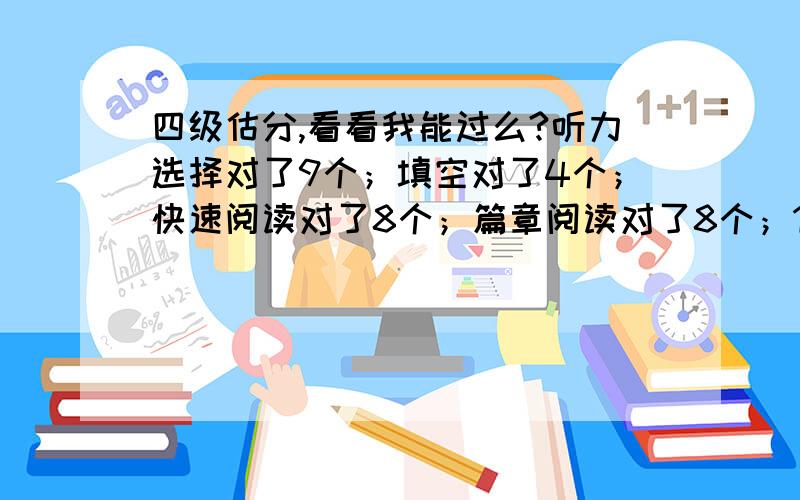 四级估分,看看我能过么?听力选择对了9个；填空对了4个；快速阅读对了8个；篇章阅读对了8个；15选10没对；完型对了8个；作文一般是80分。翻译没对的。