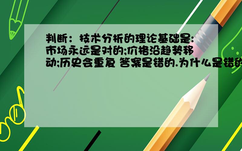 判断：技术分析的理论基础是:市场永远是对的;价格沿趋势移动;历史会重复 答案是错的.为什么是错的呢?