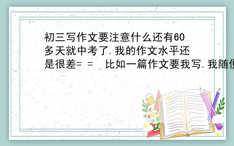 初三写作文要注意什么还有60多天就中考了.我的作文水平还是很差= =  比如一篇作文要我写.我随便想了开头...后面的顺其自然.想到什么写什么.怎么写好啊?怎么表达情感.怎么联系全文.怎么