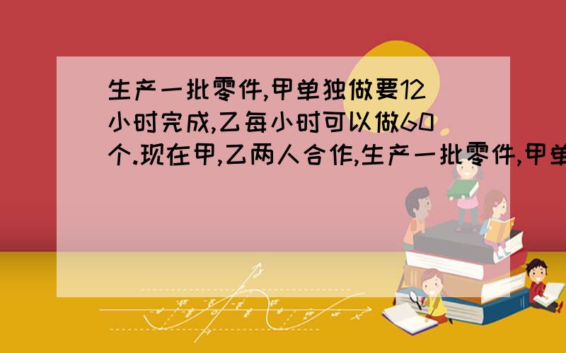 生产一批零件,甲单独做要12小时完成,乙每小时可以做60个.现在甲,乙两人合作,生产一批零件,甲单独做要12小时完成,乙每小时可以做60个.现在甲乙两人合作,完成任务时,甲乙两人生产零件数量