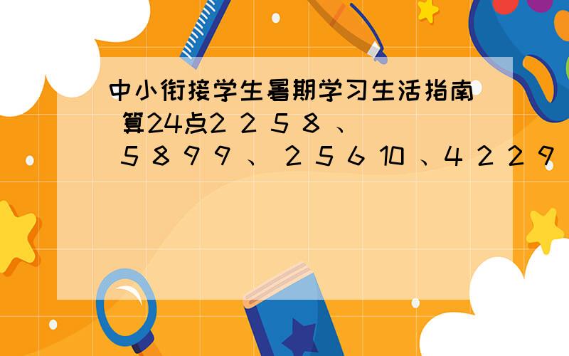 中小衔接学生暑期学习生活指南 算24点2 2 5 8 、 5 8 9 9 、 2 5 6 10 、4 2 2 9 、5 7 8 8 、2 2 10 10 、2 5 7 7 、7 8 9 10 、 5 5 8 8 、3 3 5 8 、9 2 5 6 、 1 5 5 10 、1 5 6 6 、8 8 8 10 、2 6 9 10 、2 6 10 10