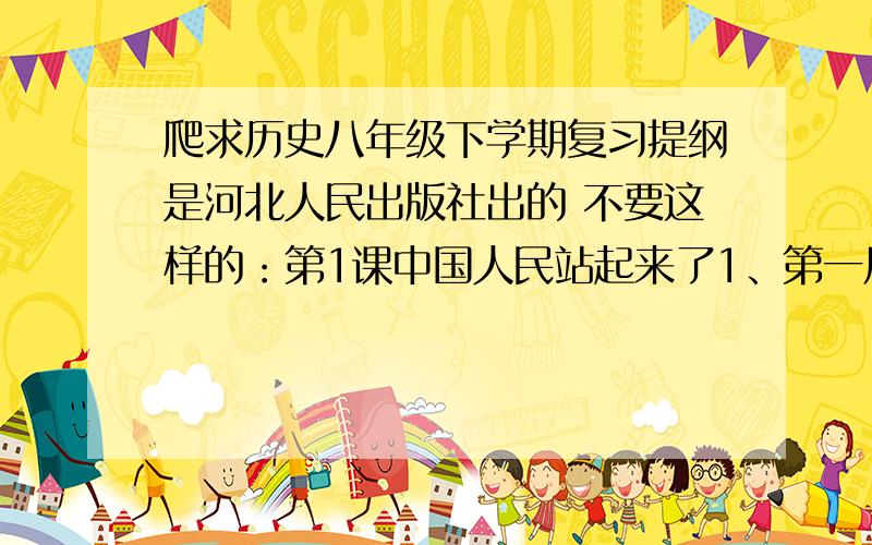 爬求历史八年级下学期复习提纲是河北人民出版社出的 不要这样的：第1课中国人民站起来了1、第一届中国人民政治协商会议筹备建国任务,举行的时间、地点、内容：时间地点：1949年9月在