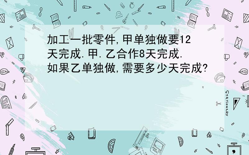 加工一批零件,甲单独做要12天完成.甲.乙合作8天完成.如果乙单独做,需要多少天完成?