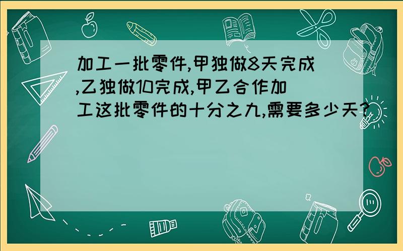 加工一批零件,甲独做8天完成,乙独做10完成,甲乙合作加工这批零件的十分之九,需要多少天?