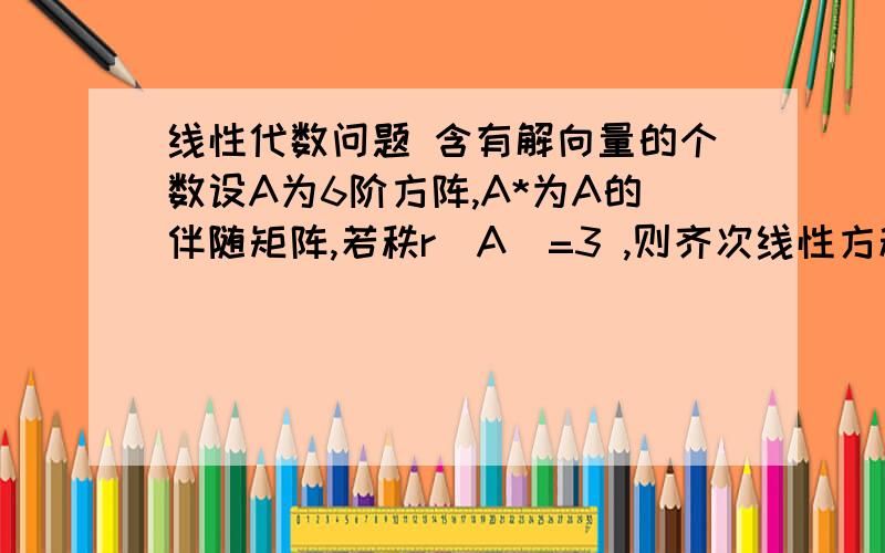 线性代数问题 含有解向量的个数设A为6阶方阵,A*为A的伴随矩阵,若秩r(A)=3 ,则齐次线性方程组A*X=0的基础解系中含有解向量的个数为?