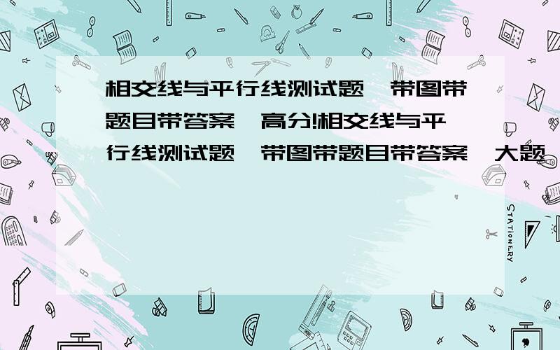 相交线与平行线测试题,带图带题目带答案,高分!相交线与平行线测试题,带图带题目带答案,大题,写∵、∴的那种,从哪里找的发网址来,高分,速度,好了加分!