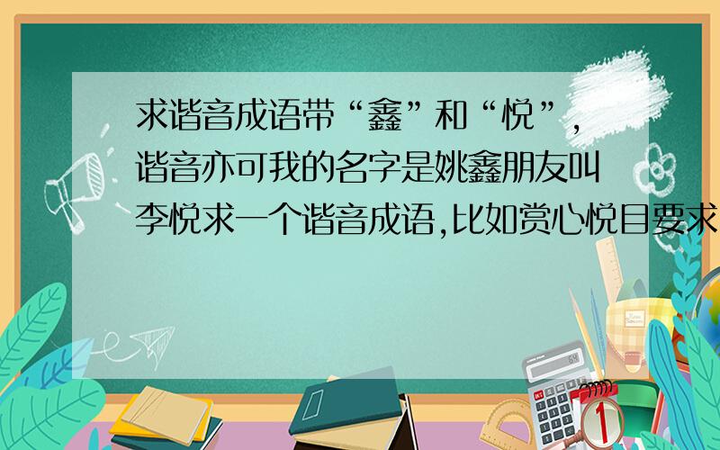 求谐音成语带“鑫”和“悦”,谐音亦可我的名字是姚鑫朋友叫李悦求一个谐音成语,比如赏心悦目要求：喜庆、大气