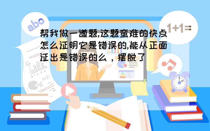 帮我做一道题,这题蛮难的快点怎么证明它是错误的,能从正面证出是错误的么，摆脱了