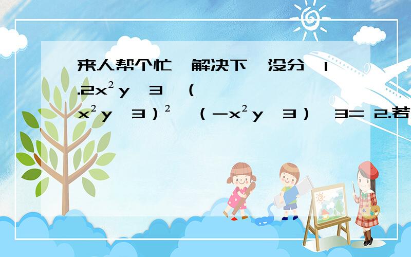 来人帮个忙,解决下,没分,1.2x²y^3×（x²y^3）²×（-x²y^3）^3= 2.若（x+a）与（x+b）的积不含常数项,则有 3.若（x+my）与（x-ny）的积不含xy项,则m、n的关系为4.先化简,再求值：（x+1）（