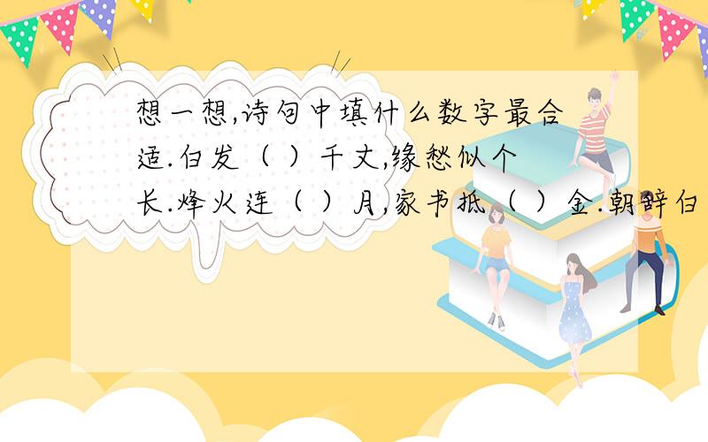 想一想,诗句中填什么数字最合适.白发（ ）千丈,缘愁似个长.烽火连（ ）月,家书抵（ ）金.朝辞白帝彩云间,千里江陵（ ）日还.