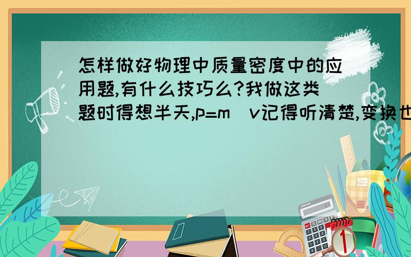 怎样做好物理中质量密度中的应用题,有什么技巧么?我做这类题时得想半天,p=m／v记得听清楚,变换也会,就是不会找题中一些隐藏信息,快考试了,怎么办!