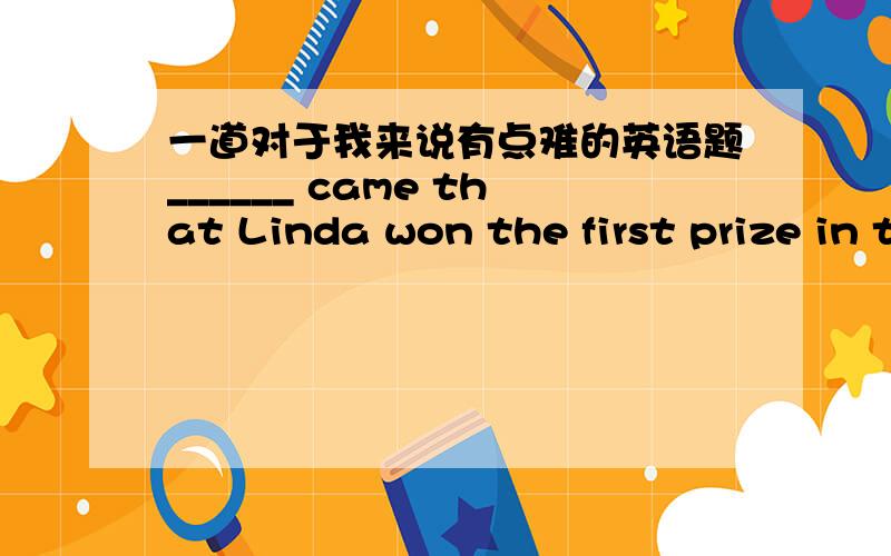一道对于我来说有点难的英语题______ came that Linda won the first prize in the English test yesterday.A、A word B、The word C、Words D、Word