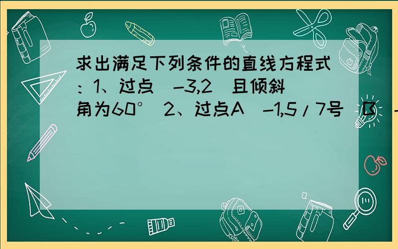 求出满足下列条件的直线方程式：1、过点（-3,2）且倾斜角为60° 2、过点A（-1,5/7号）B(-1,3/11)3、在X轴、Y轴上的截距分别为2,-3.4、斜率1/2,在X轴上的截距为-1.5、过点B（1,3）,与已知直线X——2y