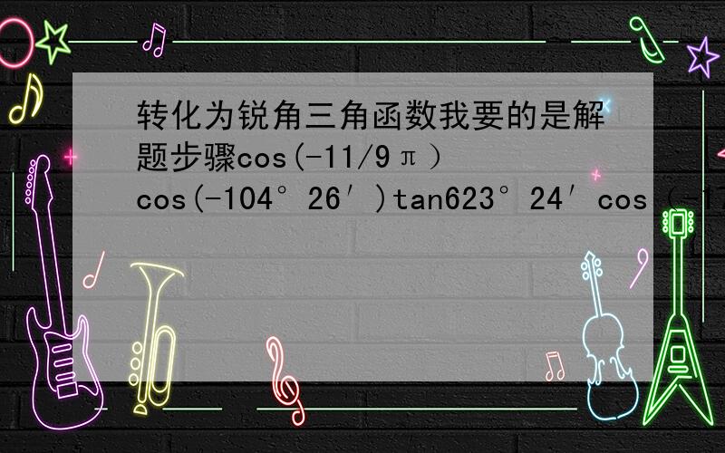 转化为锐角三角函数我要的是解题步骤cos(-11/9π）cos(-104°26′)tan623°24′cos（-17/4π）sin(-1574°)sin(-2160°52′)cos(-1751°36′)cos1615°8′tan3/5πtan31/36πtan100°21′tan324°32′还有：cos^2(-阿尔法)-tan（360